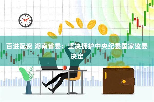 百进配资 湖南省委：坚决拥护中央纪委国家监委决定