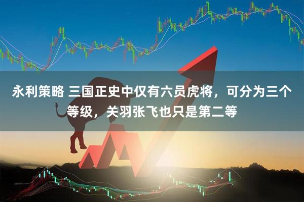 永利策略 三国正史中仅有六员虎将，可分为三个等级，关羽张飞也只是第二等
