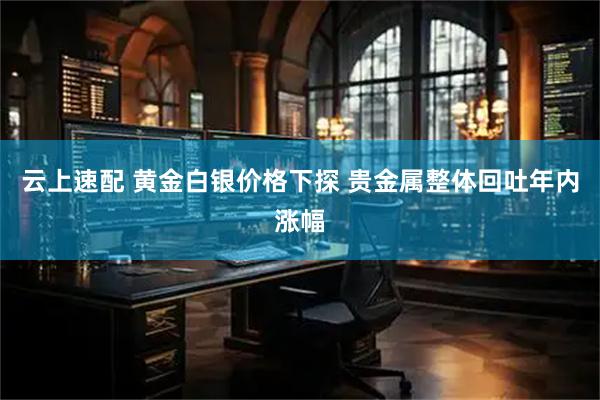 云上速配 黄金白银价格下探 贵金属整体回吐年内涨幅