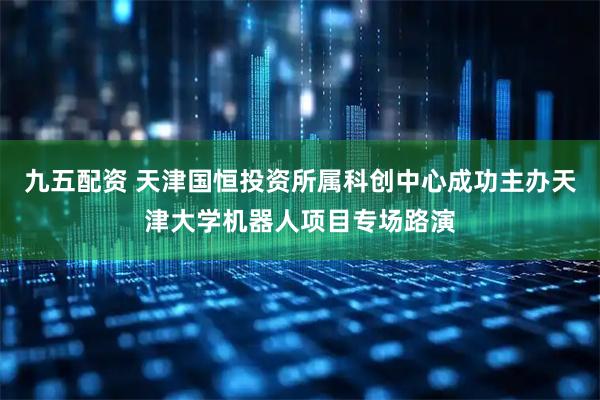 九五配资 天津国恒投资所属科创中心成功主办天津大学机器人项目专场路演