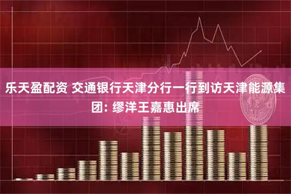 乐天盈配资 交通银行天津分行一行到访天津能源集团: 缪洋王嘉惠出席
