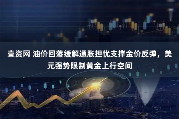 壹资网 油价回落缓解通胀担忧支撑金价反弹，美元强势限制黄金上行空间