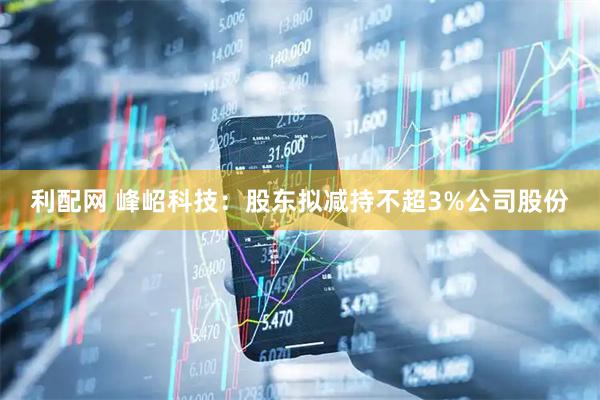 利配网 峰岹科技：股东拟减持不超3%公司股份
