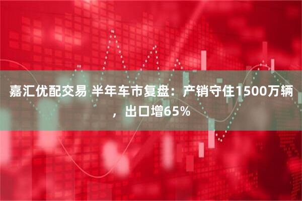 嘉汇优配交易 半年车市复盘：产销守住1500万辆，出口增65%