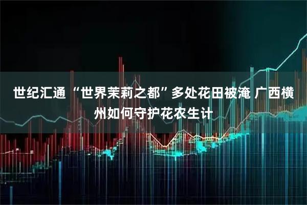 世纪汇通 “世界茉莉之都”多处花田被淹 广西横州如何守护花农生计