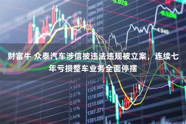 财富牛 众泰汽车涉信披违法违规被立案，连续七年亏损整车业务全面停摆