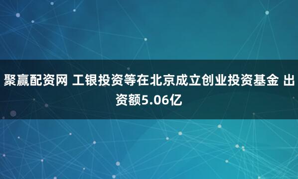 聚赢配资网 工银投资等在北京成立创业投资基金 出资额5.06亿