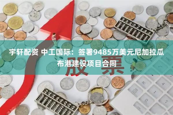 宇轩配资 中工国际：签署9485万美元尼加拉瓜布港建设项目合同