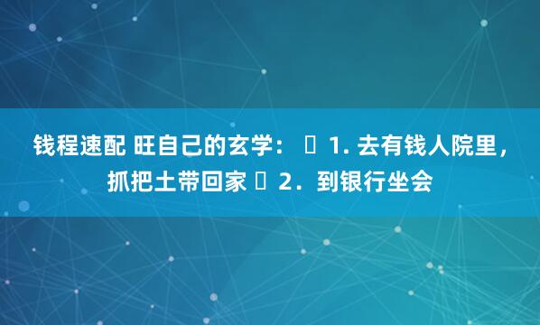 钱程速配 旺自己的玄学： ​1. 去有钱人院里，抓把土带回家 ​2．到银行坐会