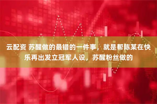 云配资 苏醒做的最错的一件事，就是帮陈某在快乐再出发立冠军人设，苏醒粉丝做的