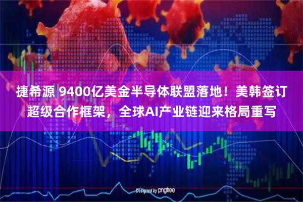 捷希源 9400亿美金半导体联盟落地！美韩签订超级合作框架，全球AI产业链迎来格局重写