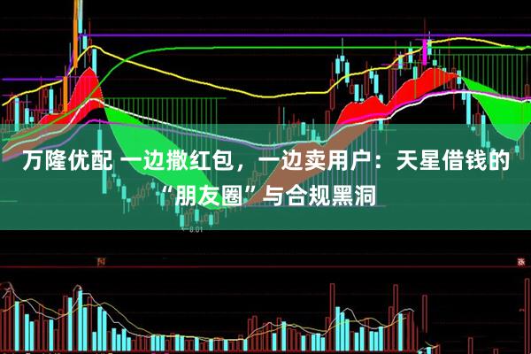 万隆优配 一边撒红包，一边卖用户：天星借钱的“朋友圈”与合规黑洞
