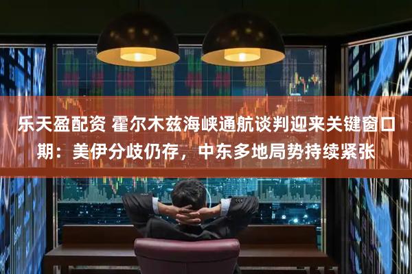 乐天盈配资 霍尔木兹海峡通航谈判迎来关键窗口期：美伊分歧仍存，中东多地局势持续紧张