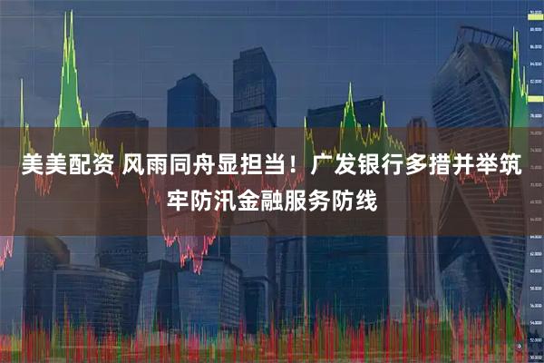 美美配资 风雨同舟显担当！广发银行多措并举筑牢防汛金融服务防线