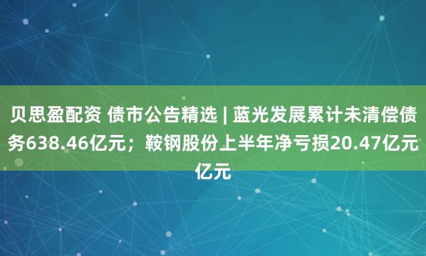 贝思盈配资 债市公告精选 | 蓝光发展累计未清偿债务638.46亿元；鞍钢股份上半年净亏损20.47亿元