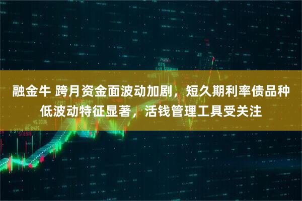 融金牛 跨月资金面波动加剧，短久期利率债品种低波动特征显著，活钱管理工具受关注
